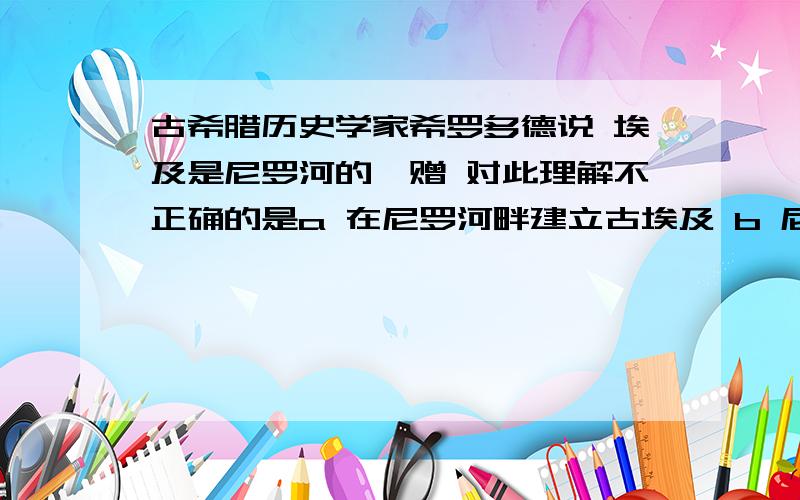 古希腊历史学家希罗多德说 埃及是尼罗河的馈赠 对此理解不正确的是a 在尼罗河畔建立古埃及 b 尼罗河孕育了古埃及文明 c 尼罗河与埃及的诞生息息相关 d尼罗河为古埃及人提供了生存环境