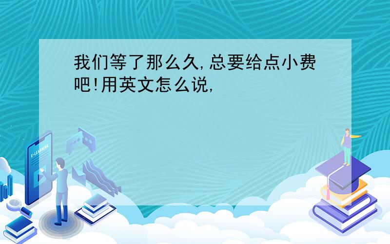 我们等了那么久,总要给点小费吧!用英文怎么说,