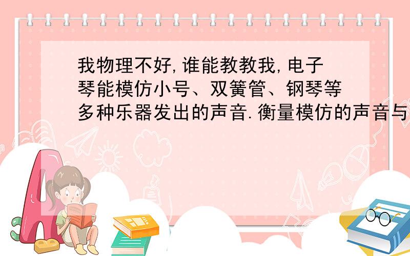 我物理不好,谁能教教我,电子琴能模仿小号、双簧管、钢琴等多种乐器发出的声音.衡量模仿的声音与乐器发出的声音相似程度的物理量是【 】A．音调 B．响度 C．音色 列现象中,利用熔化吸