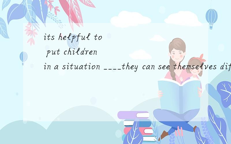 its helpful to put children in a situation ____they can see themselves differently.填什么为什么