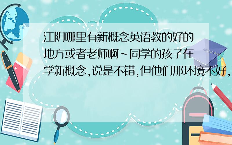 江阴哪里有新概念英语教的好的地方或者老师啊~同学的孩子在学新概念,说是不错,但他们那环境不好,想问问哪里环境好的地方,新概念教的好的~