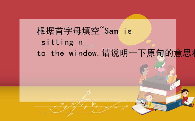 根据首字母填空~Sam is sitting n___ to the window.请说明一下原句的意思和填进单词后的句子的意思