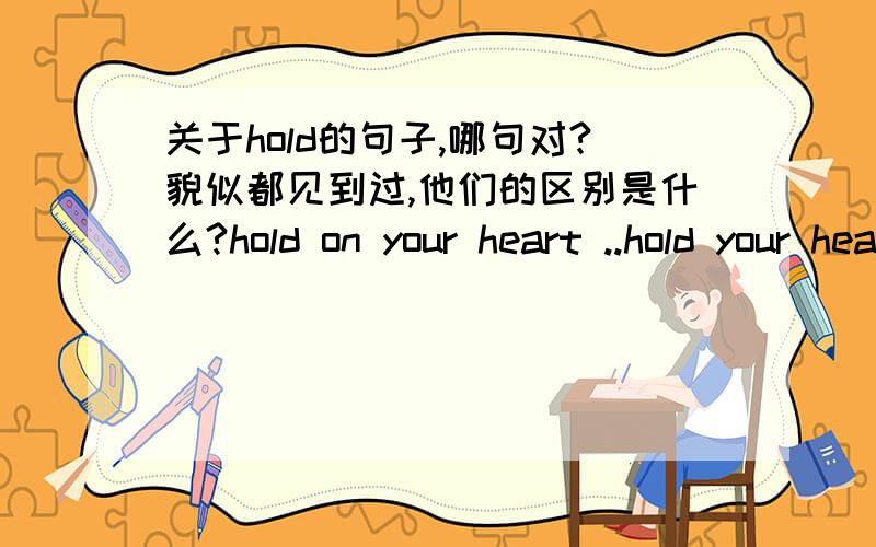 关于hold的句子,哪句对?貌似都见到过,他们的区别是什么?hold on your heart ..hold your heart 以及 hold on to your heart 那个对?如果都对,那有什么区别?hold 当 vi和vt有什么区别？