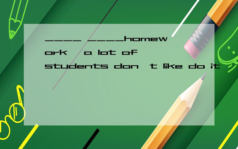 ____ ____homework ,a lot of students don't like do it