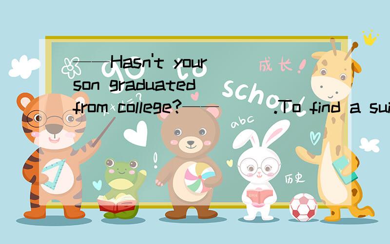 ——Hasn't your son graduated from college?——___.To find a suitable job isn't easy nowdays.——Hasn't your son graduated from college?——___.To find a suitable job isn't easy nowdays.A.No,get down to it.B.No,you hit the point.C.Yes,face up