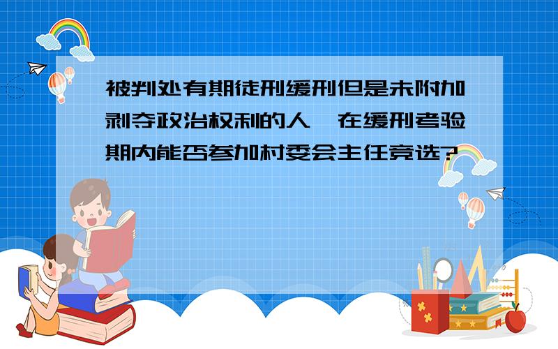 被判处有期徒刑缓刑但是未附加剥夺政治权利的人,在缓刑考验期内能否参加村委会主任竞选?