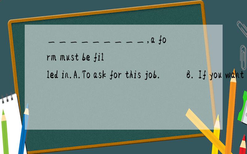 _________,a form must be filled in.A.To ask for this job.         B. If you want to get this job         C.In order to get this job     D.Making a request for this job.为什么选B  最好能够有详细的讲解、谢谢