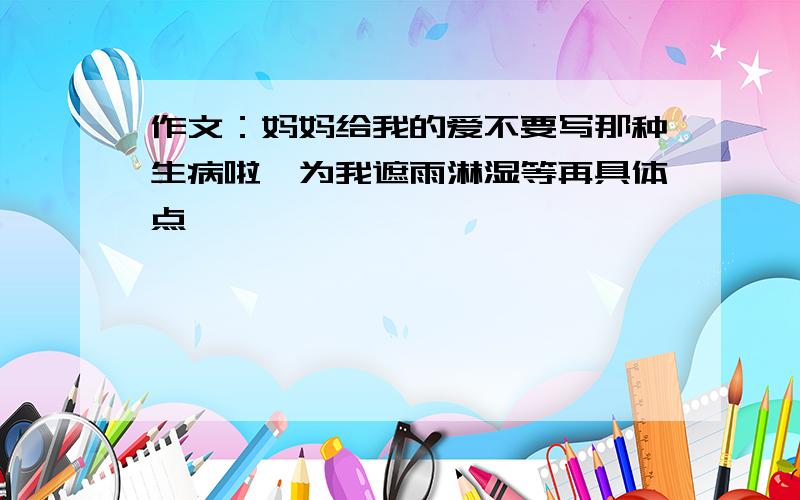 作文：妈妈给我的爱不要写那种生病啦,为我遮雨淋湿等再具体点