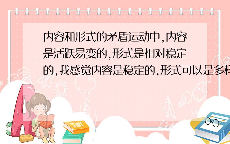 内容和形式的矛盾运动中,内容是活跃易变的,形式是相对稳定的,我感觉内容是稳定的,形式可以是多样,易变的.