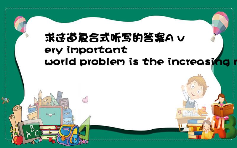 求这道复合式听写的答案A very important world problem is the increasing number of people who actually inhabit (居住) this planet.We must look at the limited (1) of land and land resources.They will soon be unable to support the huge (2) i