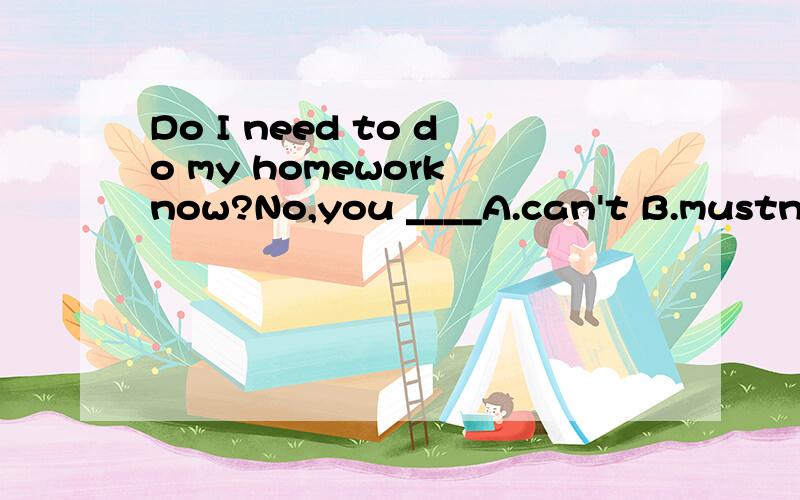 Do I need to do my homework now?No,you ____A.can't B.mustn'tC.can D.don't have to