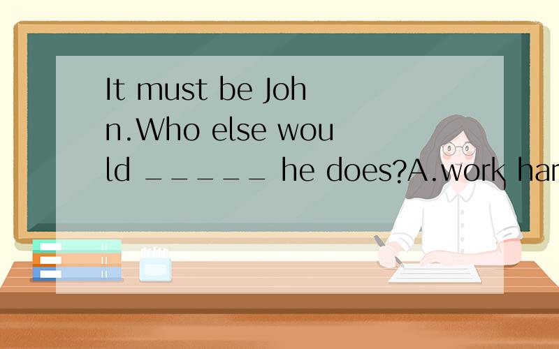 It must be John.Who else would _____ he does?A.work hard as B.be working as hard as C.It must be John.Who else would _____ he does?A.work hard as B.be working as hard as C.do harder work than D.work harder than 为嘛答案是b而不是d