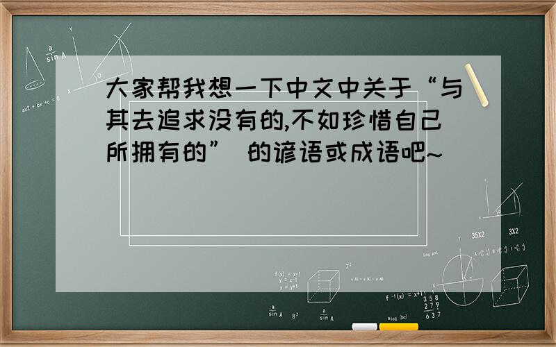 大家帮我想一下中文中关于“与其去追求没有的,不如珍惜自己所拥有的” 的谚语或成语吧~