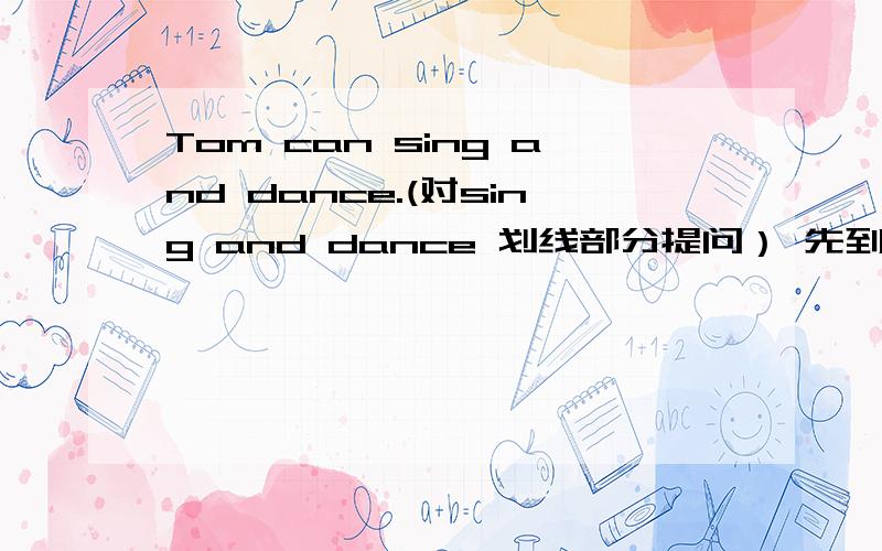 Tom can sing and dance.(对sing and dance 划线部分提问） 先到先得!嘻嘻……_____ ________Tom ____?