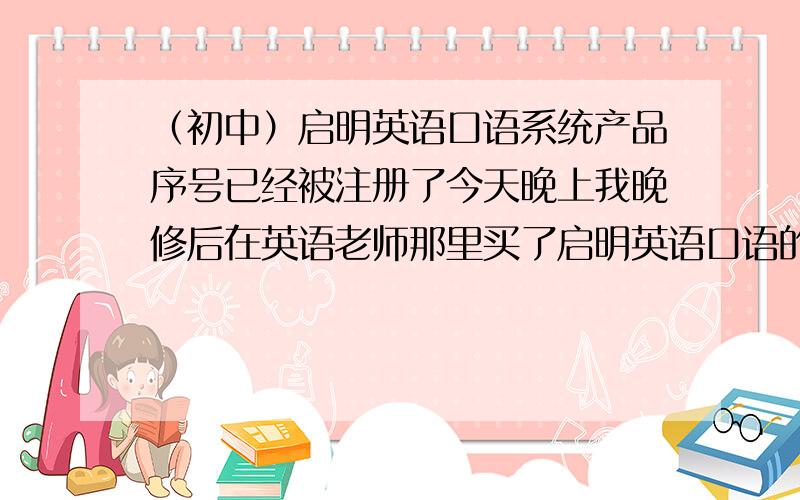 （初中）启明英语口语系统产品序号已经被注册了今天晚上我晚修后在英语老师那里买了启明英语口语的光盘、我马上回到安装注册.但是软件说我的产品序号已经被注册了!我新买的!为什么