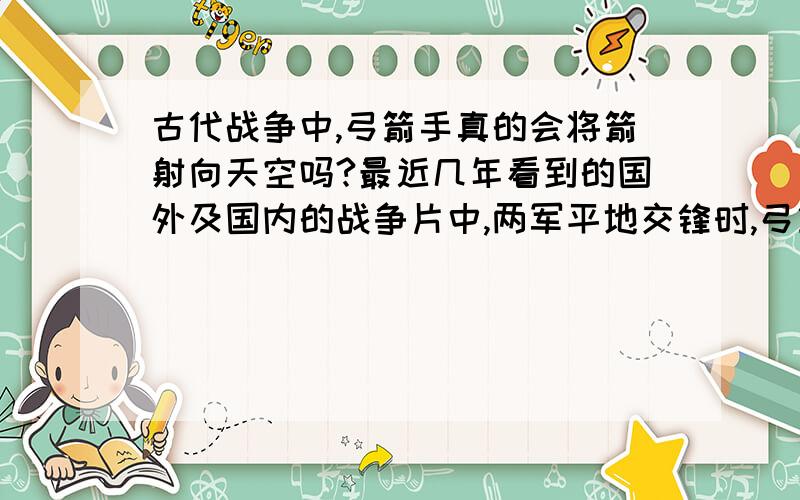 古代战争中,弓箭手真的会将箭射向天空吗?最近几年看到的国外及国内的战争片中,两军平地交锋时,弓箭手会将箭矢射向空中以吊射的方式对敌军造成伤害?历史上真的有这回事么?