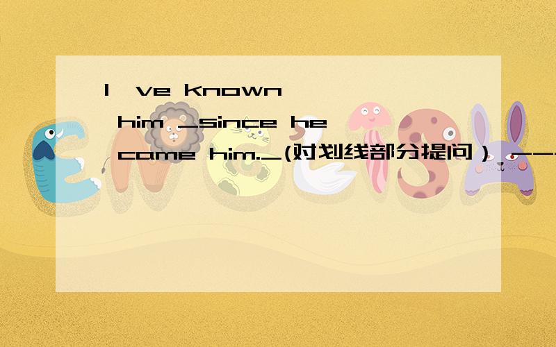 I've known him _since he came him._(对划线部分提问） ------ -------- --------- you known him?