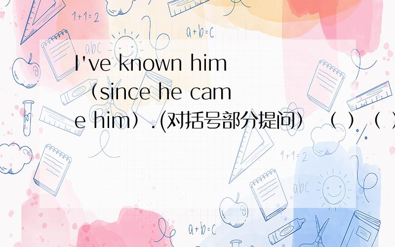 I've known him （since he came him）.(对括号部分提问） （ ）（ ）（ ）you known him?