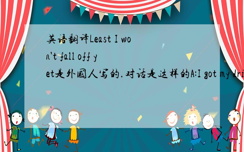 英语翻译Least I won't fall off yet是外国人写的.对话是这样的A:I got my drink.I got my pigsnacks.What more could I want?B:A stool I thinkA:Least I won't fall off yet.一个人说我有了吃的,有了喝的,我还要什么呢?另一个