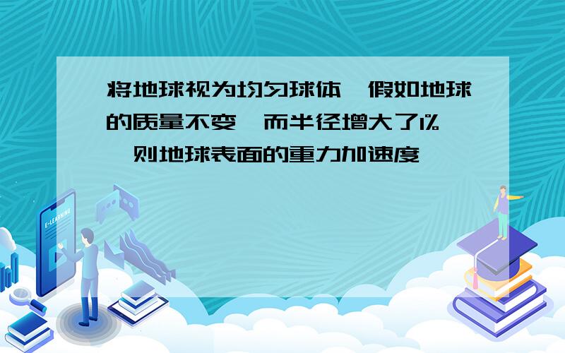 将地球视为均匀球体,假如地球的质量不变,而半径增大了1%,则地球表面的重力加速度