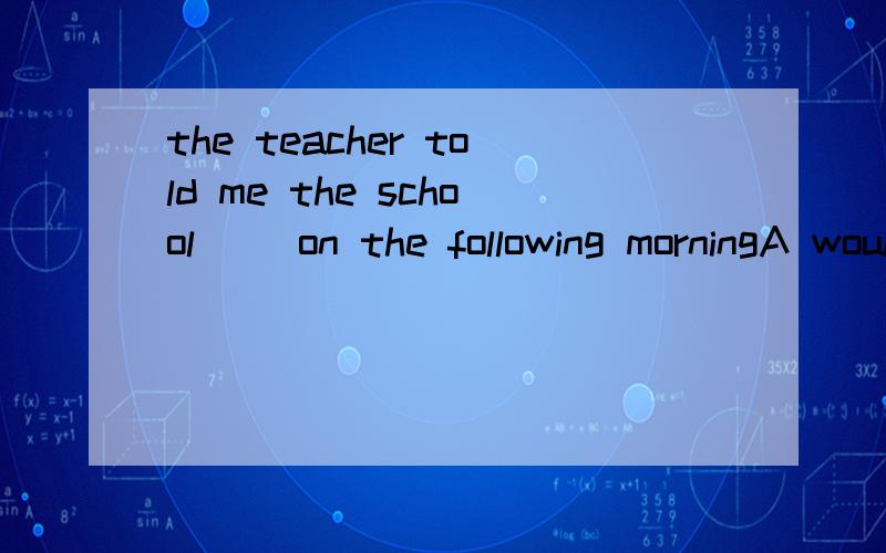 the teacher told me the school __on the following morningA would be openedB should be openedC openedD was opened选哪个呢 为什么呀 可是书上答案居然是C