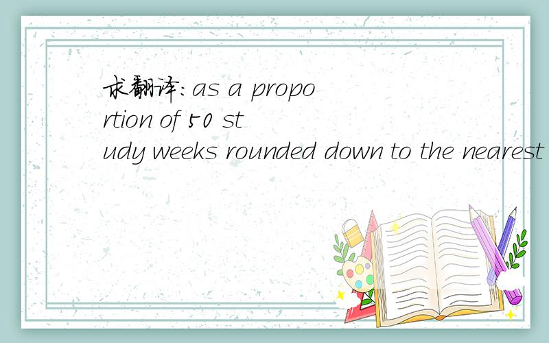 求翻译:as a proportion of 50 study weeks rounded down to the nearest week