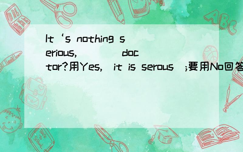 It‘s nothing serious,____doctor?用Yes,（it is serous）;要用No回答,后面就省略了it isn't serious看到错的答案支持率高,而正确的答案没有解释,现给出解释供参考