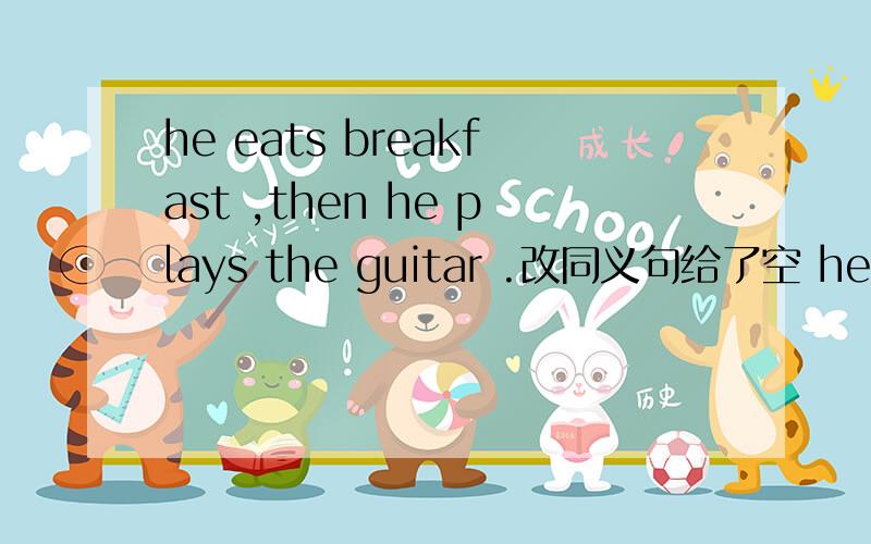 he eats breakfast ,then he plays the guitar .改同义句给了空 he plays the guitar ----- -----