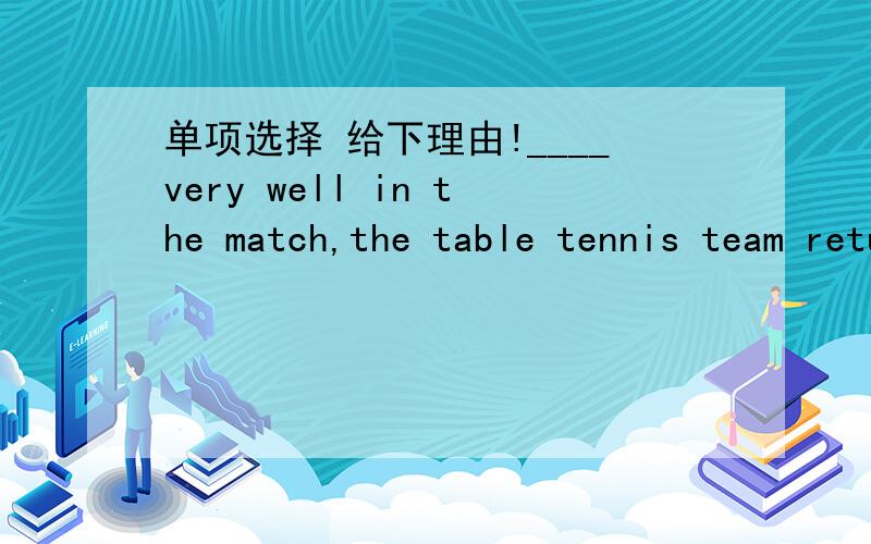 单项选择 给下理由!____very well in the match,the table tennis team returned home with joyA Performed B Performing C Having performed D Having performing