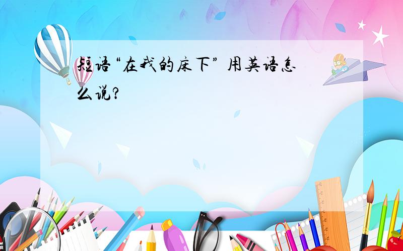 短语“在我的床下” 用英语怎么说?