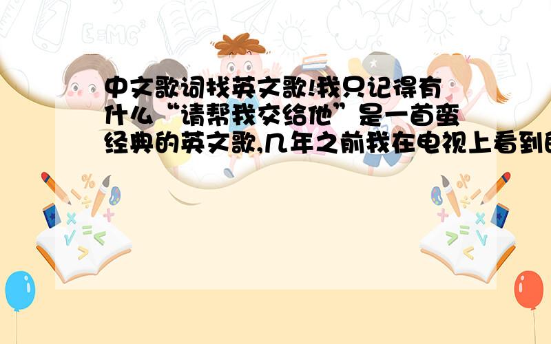 中文歌词找英文歌!我只记得有什么“请帮我交给他”是一首蛮经典的英文歌,几年之前我在电视上看到的,还记得那首歌之后放的是欧美的雪绒花!很急想知道那首歌叫什么!好的话我会加悬赏