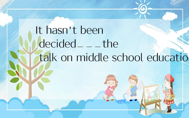 It hasn't been decided___the talk on middle school education will be given.A.when and whether B.when and where C.when and if D.where and whether