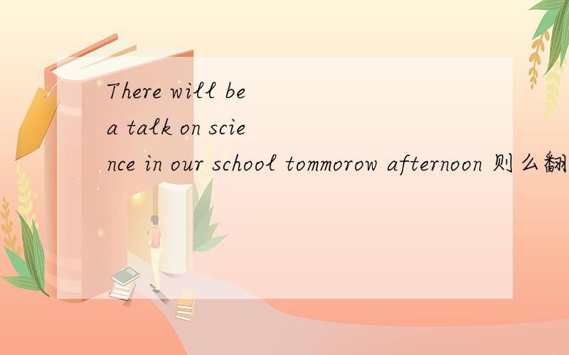 There will be a talk on science in our school tommorow afternoon 则么翻译