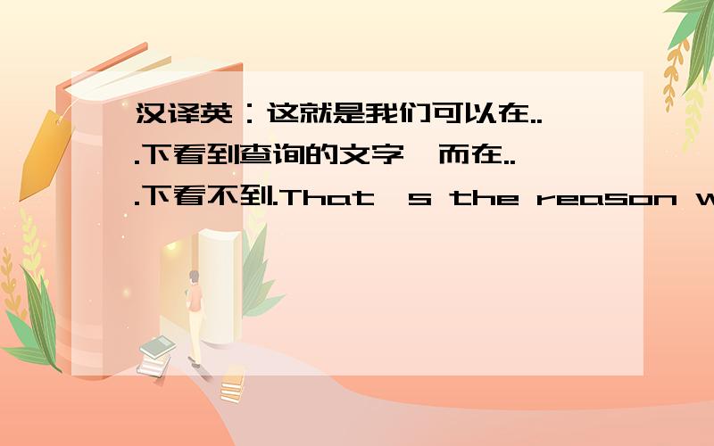 汉译英：这就是我们可以在...下看到查询的文字,而在...下看不到.That's the reason why we can see the searched words under ISC,后面的应该怎么说?