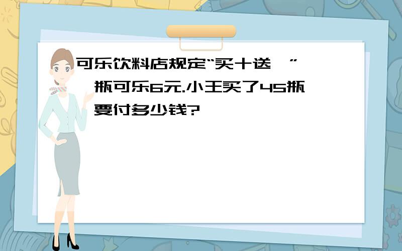 可乐饮料店规定“买十送一”,一瓶可乐6元.小王买了45瓶,要付多少钱?