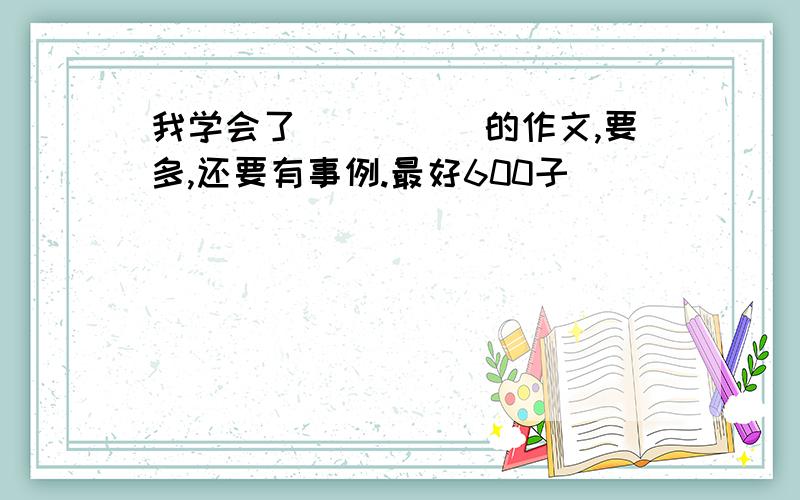 我学会了_____的作文,要多,还要有事例.最好600子