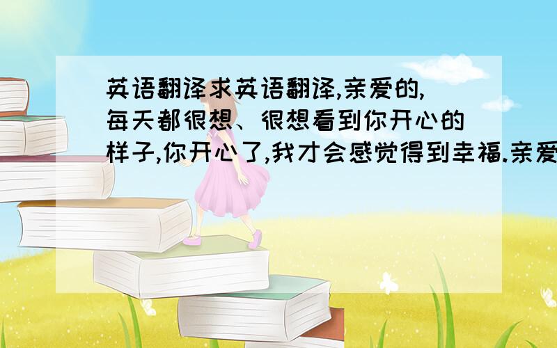 英语翻译求英语翻译,亲爱的,每天都很想、很想看到你开心的样子,你开心了,我才会感觉得到幸福.亲爱的,如果有什么不开心的,记得要和我说,我愿意陪你一起难过.亲爱的,从说爱你的那一天起