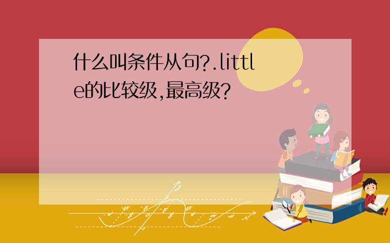 什么叫条件从句?.little的比较级,最高级?