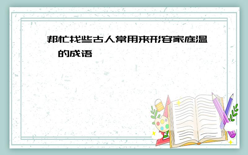 邦忙找些古人常用来形容家庭温馨的成语,