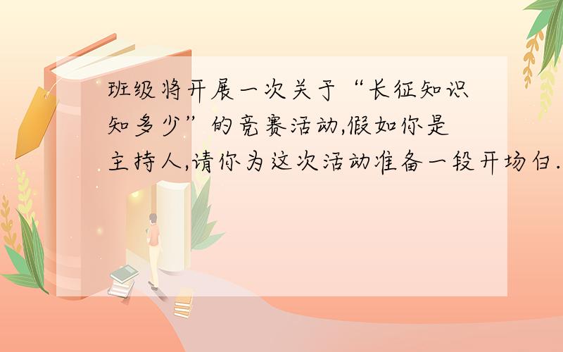 班级将开展一次关于“长征知识知多少”的竞赛活动,假如你是主持人,请你为这次活动准备一段开场白.要求讲清这次活动的意义,语意连贯,不少于50字.