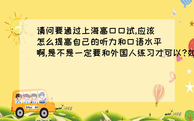 请问要通过上海高口口试,应该怎么提高自己的听力和口语水平啊,是不是一定要和外国人练习才可以?如题啊目前是过了六级的水平,各位大大不吝赐教啊.谢谢朋友们热心的回答.