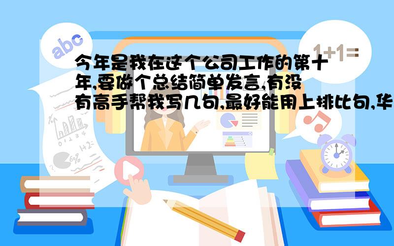 今年是我在这个公司工作的第十年,要做个总结简单发言,有没有高手帮我写几句,最好能用上排比句,华丽点的词