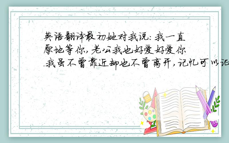 英语翻译最初她对我说：我一直原地等你,老公我也好爱好爱你.我虽不曾靠近却也不曾离开,记忆可以证明对你早已动了情.爱悄悄来过,然后被留在心底藏着.为你停留等待.