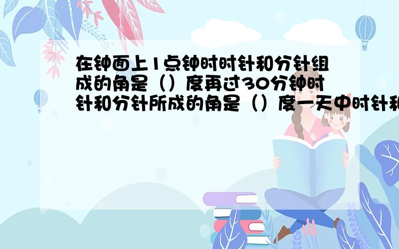 在钟面上1点钟时时针和分针组成的角是（）度再过30分钟时针和分针所成的角是（）度一天中时针和分针能组成（）不同的角分别是（　　　　　　）