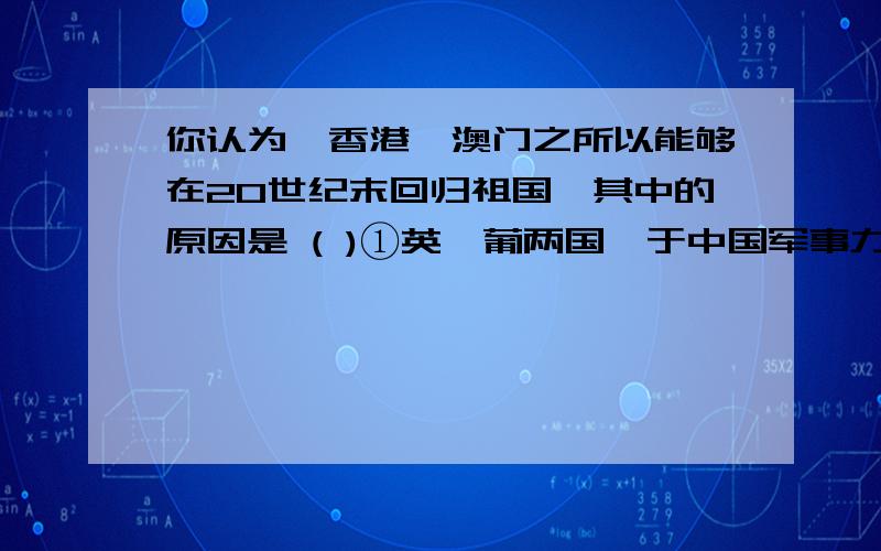 你认为,香港、澳门之所以能够在20世纪末回归祖国,其中的原因是 ( )①英、葡两国慑于中国军事力量的雄厚 ②改革开放使中国经济迅速发展,国际地位提高 ③香港、澳门两地的租期已到 ④一