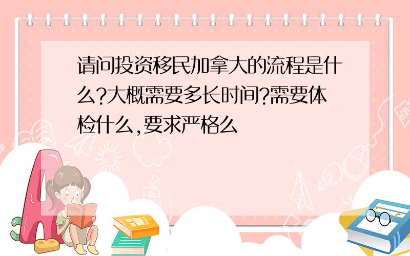 请问投资移民加拿大的流程是什么?大概需要多长时间?需要体检什么,要求严格么