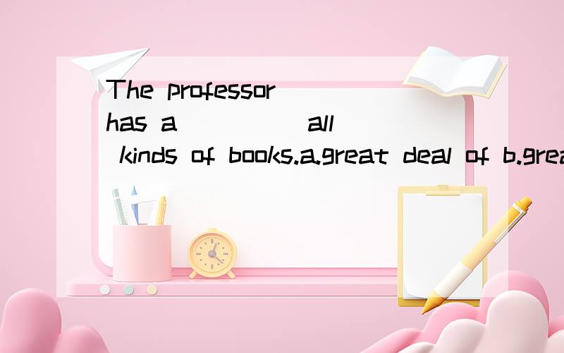 The professor has a ____ all kinds of books.a.great deal of b.great number of c.great many of d.plenty of为何选B?其他怎么错的?如何使用?