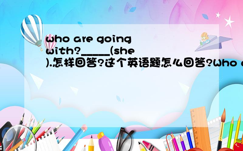 who are going with?_____(she).怎样回答?这个英语题怎么回答?Who are you going with?________(she),Lucy.大哥大姐教教只能用一个单词回答