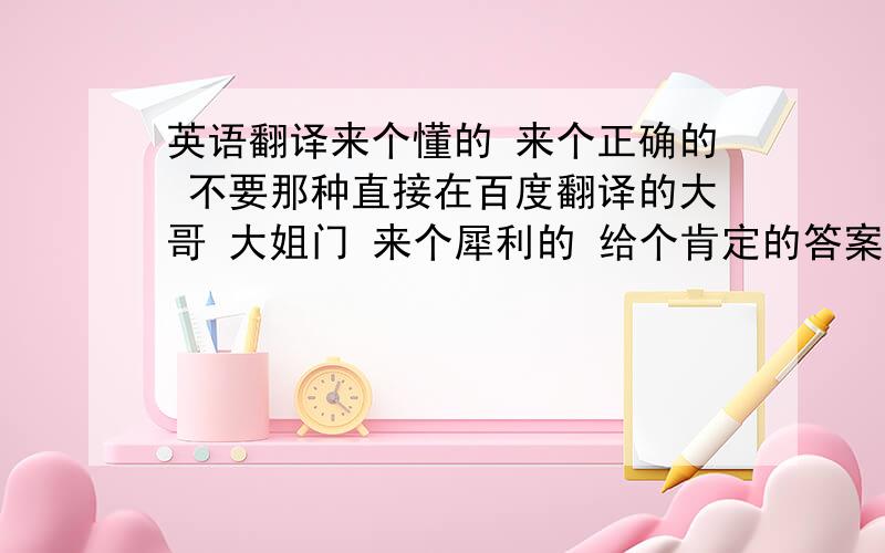 英语翻译来个懂的 来个正确的 不要那种直接在百度翻译的大哥 大姐门 来个犀利的 给个肯定的答案撒 那么多个 我信哪个