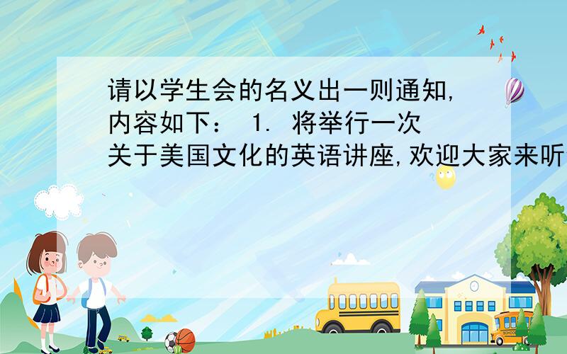 请以学生会的名义出一则通知,内容如下： 1. 将举行一次关于美国文化的英语讲座,欢迎大家来听v请以学生会的名义出一则通知,内容如下：1.       将举行一次关于美国文化的英语讲座,欢迎大